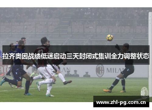 拉齐奥因战绩低迷启动三天封闭式集训全力调整状态